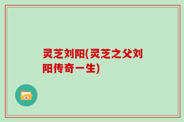灵芝刘阳(灵芝之父刘阳传奇一生)