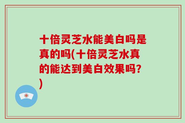 十倍灵芝水能美白吗是真的吗(十倍灵芝水真的能达到美白效果吗?)