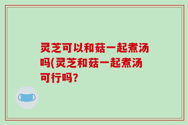 灵芝可以和菇一起煮汤吗(灵芝和菇一起煮汤可行吗？