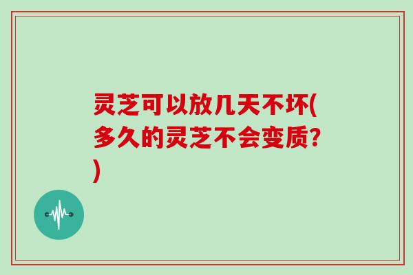 灵芝可以放几天不坏(多久的灵芝不会变质?)