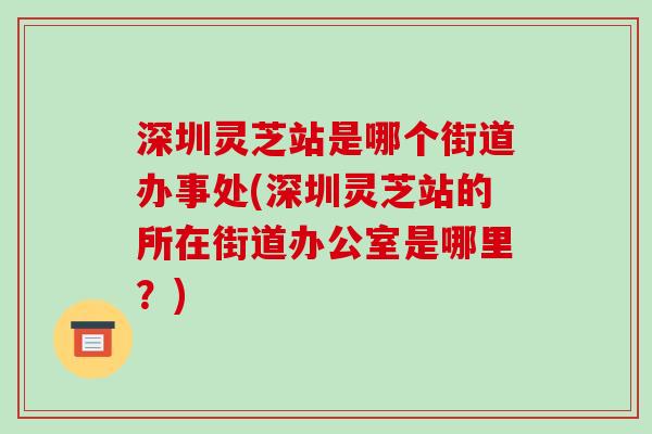 深圳灵芝站是哪个街道办事处(深圳灵芝站的所在街道办公室是哪里？)