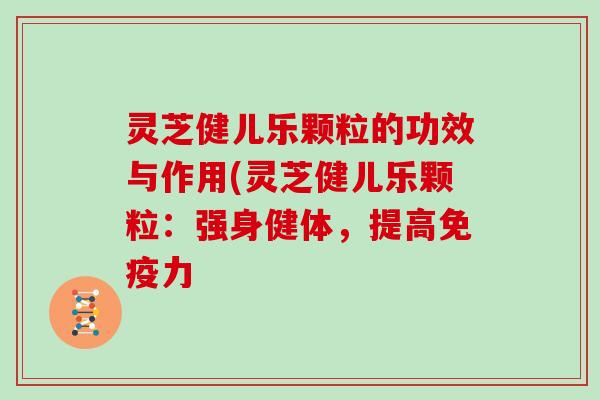 灵芝健儿乐颗粒的功效与作用(灵芝健儿乐颗粒：强身健体，提高免疫力
