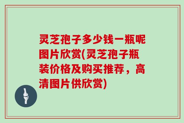 灵芝孢子多少钱一瓶呢图片欣赏(灵芝孢子瓶装价格及购买推荐，高清图片供欣赏)