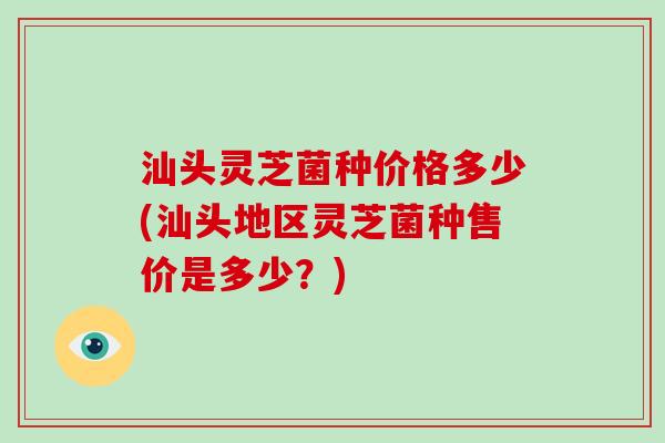 汕头灵芝菌种价格多少(汕头地区灵芝菌种售价是多少?)