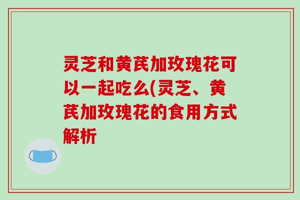 灵芝和黄芪加玫瑰花可以一起吃么(灵芝、黄芪加玫瑰花的食用方式解析