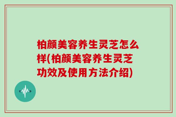 柏颜美容养生灵芝怎么样(柏颜美容养生灵芝功效及使用方法介绍)