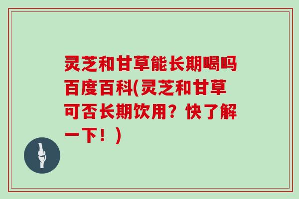灵芝和甘草能长期喝吗百度百科(灵芝和甘草可否长期饮用?快了解一下!)