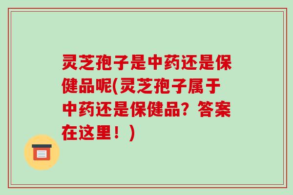 灵芝孢子是中药还是保健品呢(灵芝孢子属于中药还是保健品?答案在这里!)