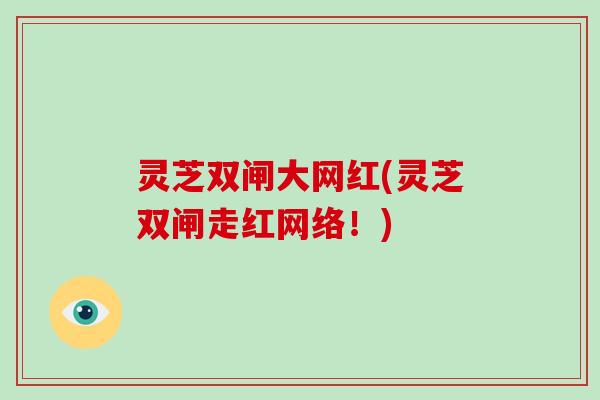 灵芝双闸大网红(灵芝双闸走红网络!)