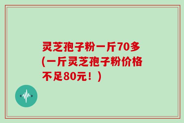 灵芝孢子粉一斤70多(一斤灵芝孢子粉价格不足80元！)