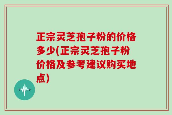 正宗灵芝孢子粉的价格多少(正宗灵芝孢子粉价格及参考建议购买地点)