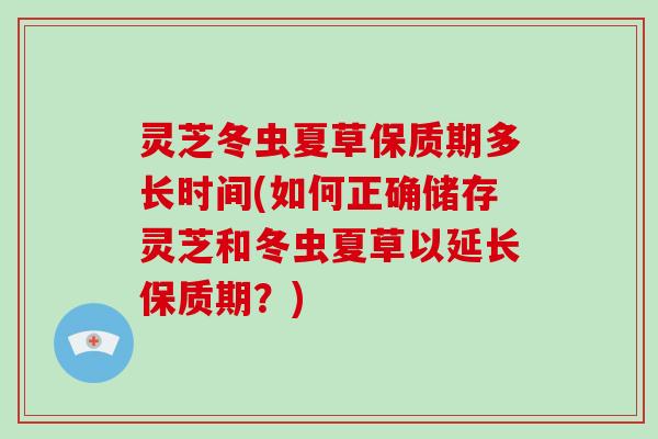 灵芝冬虫夏草保质期多长时间(如何正确储存灵芝和冬虫夏草以延长保质期？)