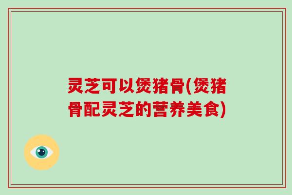 灵芝可以煲猪骨(煲猪骨配灵芝的营养美食)