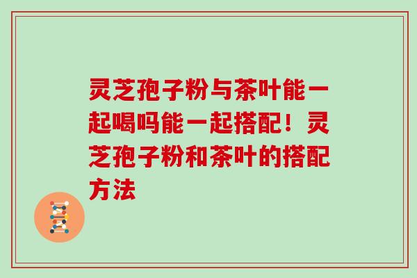 灵芝孢子粉与茶叶能一起喝吗能一起搭配!灵芝孢子粉和茶叶的搭配方法