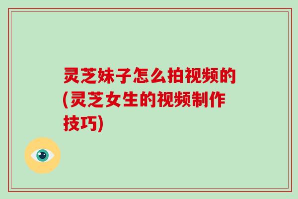灵芝妹子怎么拍视频的(灵芝女生的视频制作技巧)