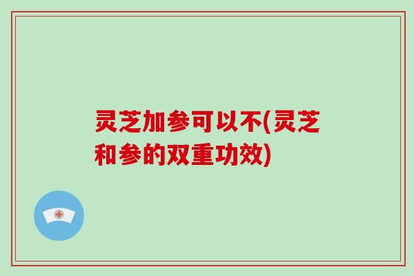 灵芝加参可以不(灵芝和参的双重功效)