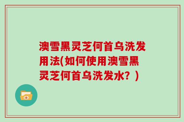 澳雪黑灵芝何首乌洗发用法(如何使用澳雪黑灵芝何首乌洗发水?)