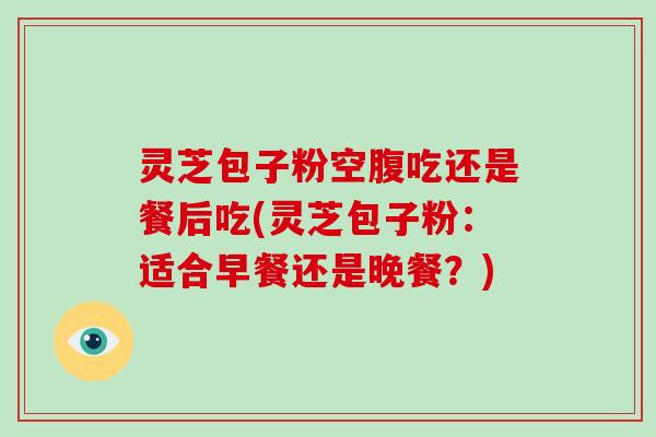 灵芝包子粉空腹吃还是餐后吃(灵芝包子粉：适合早餐还是晚餐？)