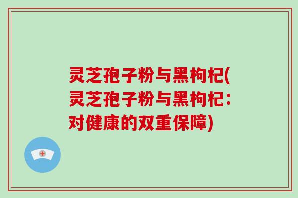 灵芝孢子粉与黑枸杞(灵芝孢子粉与黑枸杞：对健康的双重保障)