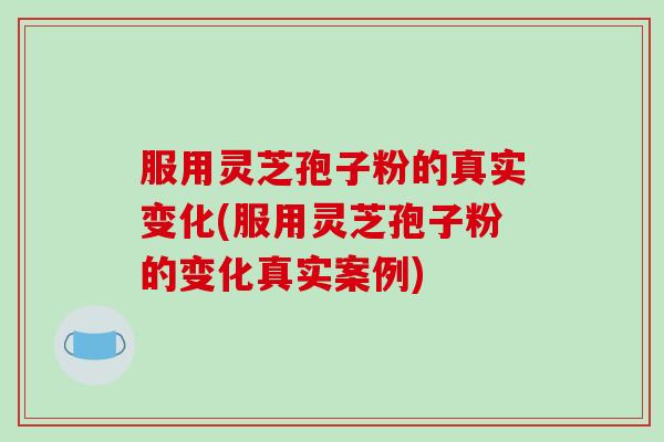 服用灵芝孢子粉的真实变化(服用灵芝孢子粉的变化真实案例)