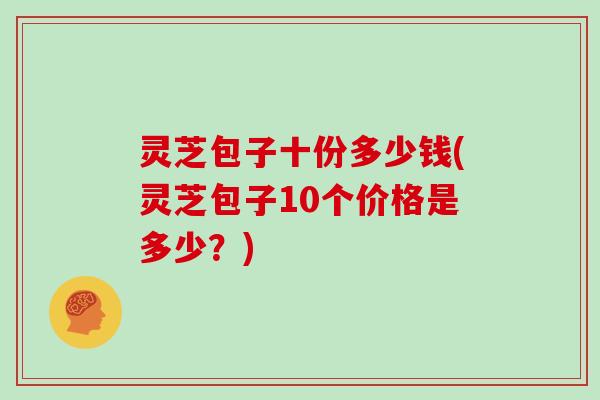 灵芝包子十份多少钱(灵芝包子10个价格是多少？)