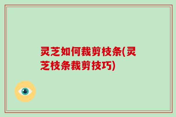 灵芝如何裁剪枝条(灵芝枝条裁剪技巧)