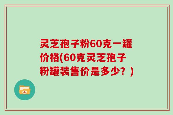 灵芝孢子粉60克一罐价格(60克灵芝孢子粉罐装售价是多少?)