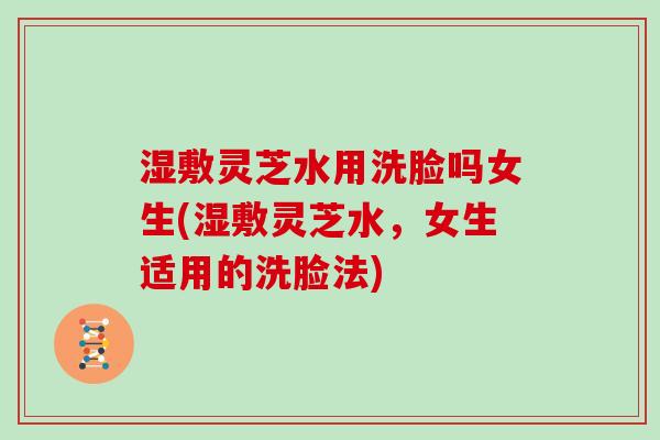 湿敷灵芝水用洗脸吗女生(湿敷灵芝水,女生适用的洗脸法)