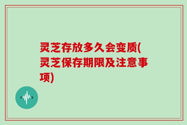 灵芝存放多久会变质(灵芝保存期限及注意事项)