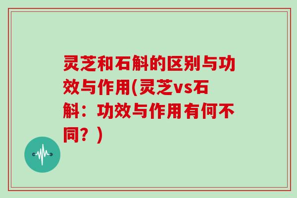 灵芝和石斛的区别与功效与作用(灵芝vs石斛:功效与作用有何不同?)
