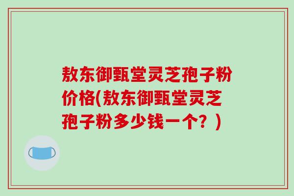 敖东御甄堂灵芝孢子粉价格(敖东御甄堂灵芝孢子粉多少钱一个？)