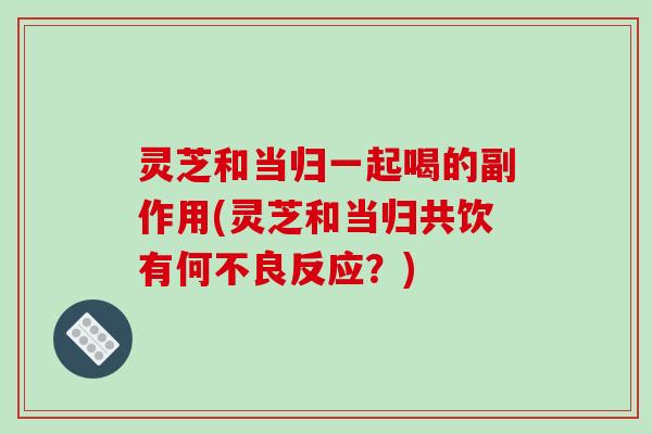 灵芝和当归一起喝的副作用(灵芝和当归共饮有何不良反应？)
