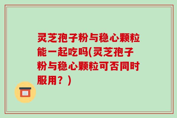 灵芝孢子粉与稳心颗粒能一起吃吗(灵芝孢子粉与稳心颗粒可否同时服用?)