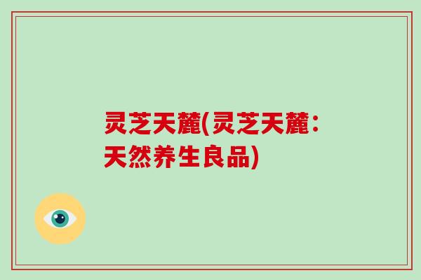 灵芝天麓(灵芝天麓:天然养生良品)