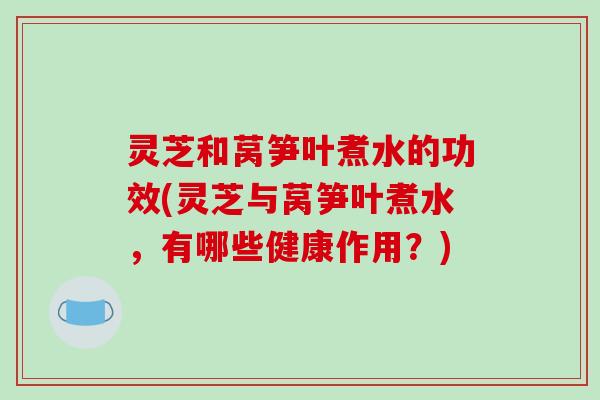 灵芝和莴笋叶煮水的功效(灵芝与莴笋叶煮水，有哪些健康作用？)