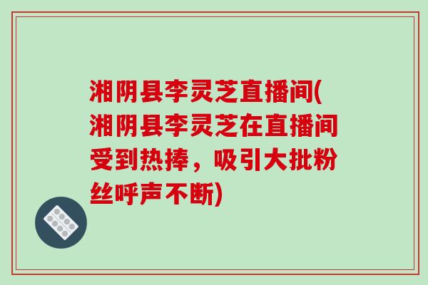湘阴县李灵芝直播间(湘阴县李灵芝在直播间受到热捧，吸引大批粉丝呼声不断)