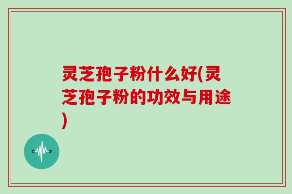 灵芝孢子粉什么好(灵芝孢子粉的功效与用途)