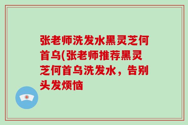 张老师洗发水黑灵芝何首乌(张老师推荐黑灵芝何首乌洗发水,告别头发烦恼
