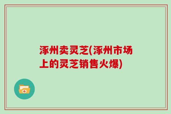 涿州卖灵芝(涿州市场上的灵芝销售火爆)