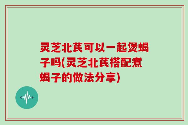 灵芝北芪可以一起煲蝎子吗(灵芝北芪搭配煮蝎子的做法分享)