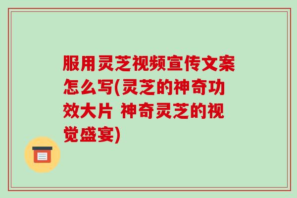 服用灵芝视频宣传文案怎么写(灵芝的神奇功效大片 神奇灵芝的视觉盛宴)