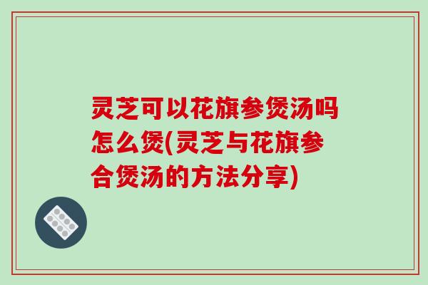 灵芝可以花旗参煲汤吗怎么煲(灵芝与花旗参合煲汤的方法分享)