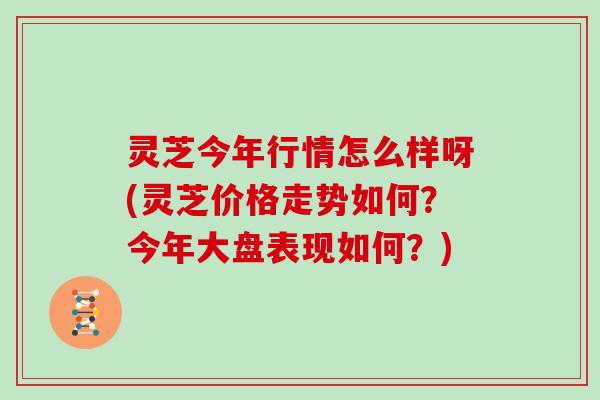灵芝今年行情怎么样呀(灵芝价格走势如何?今年大盘表现如何?)