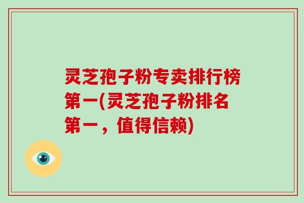 灵芝孢子粉专卖排行榜第一(灵芝孢子粉排名第一，值得信赖)