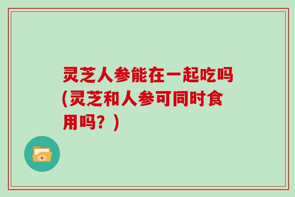 灵芝人参能在一起吃吗(灵芝和人参可同时食用吗？)