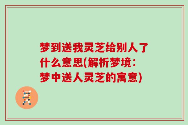 梦到送我灵芝给别人了什么意思(解析梦境:梦中送人灵芝的寓意)