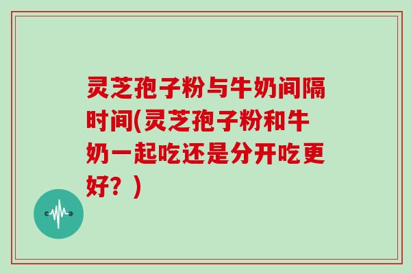 灵芝孢子粉与牛奶间隔时间(灵芝孢子粉和牛奶一起吃还是分开吃更好?)