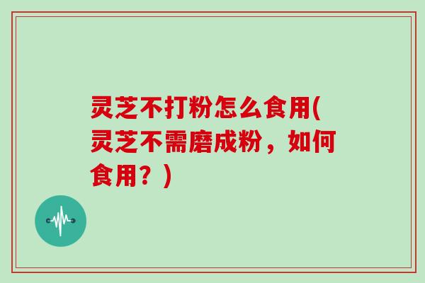 灵芝不打粉怎么食用(灵芝不需磨成粉,如何食用?)