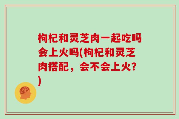枸杞和灵芝肉一起吃吗会上火吗(枸杞和灵芝肉搭配,会不会上火?)