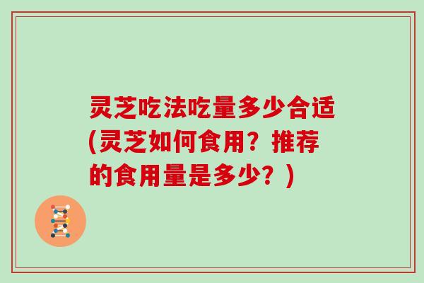 灵芝吃法吃量多少合适(灵芝如何食用？推荐的食用量是多少？)